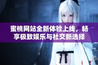 蜜桃网站全新体验上线，畅享极致娱乐与社交新选择