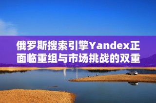 俄罗斯搜索引擎Yandex正面临重组与市场挑战的双重压力