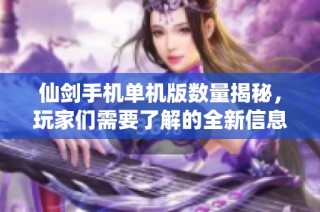 仙剑手机单机版数量揭秘，玩家们需要了解的全新信息