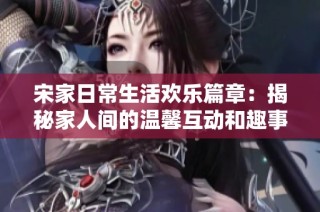 宋家日常生活欢乐篇章：揭秘家人间的温馨互动和趣事