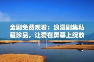 全剧免费观看：浪漫剧集私藏珍品，让爱在屏幕上绽放