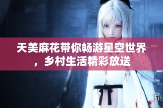 天美麻花带你畅游星空世界，乡村生活精彩放送