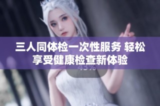 三人同体检一次性服务 轻松享受健康检查新体验