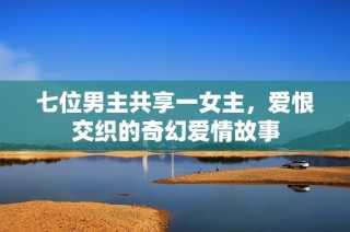 七位男主共享一女主，爱恨交织的奇幻爱情故事