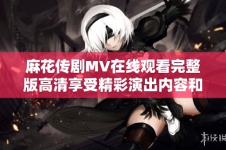 麻花传剧MV在线观看完整版高清享受精彩演出内容和独特魅力