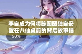 李自成为何将陈圆圆独自安置在八仙桌前的背后故事揭秘