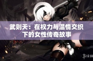 武则天：在权力与温情交织下的女性传奇故事