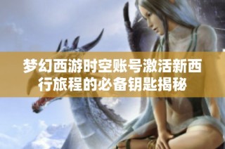 梦幻西游时空账号激活新西行旅程的必备钥匙揭秘