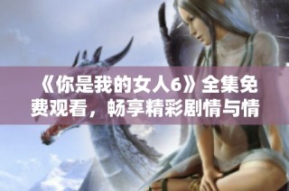《你是我的女人6》全集免费观看，畅享精彩剧情与情感纠葛