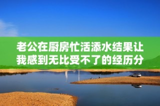 老公在厨房忙活添水结果让我感到无比受不了的经历分享