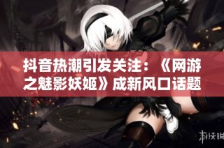 抖音热潮引发关注：《网游之魅影妖姬》成新风口话题