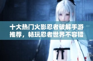 十大热门火影忍者破解手游推荐，畅玩忍者世界不容错过