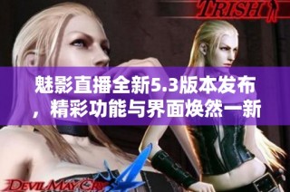 魅影直播全新5.3版本发布，精彩功能与界面焕然一新！