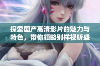 探索国产高清影片的魅力与特色，带你领略别样视听盛宴