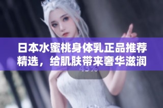 日本水蜜桃身体乳正品推荐精选，给肌肤带来奢华滋润体验