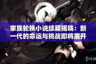 家族轮换小说续篇揭晓：新一代的命运与挑战即将展开