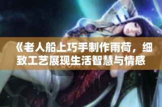 《老人船上巧手制作雨荷，细致工艺展现生活智慧与情感》