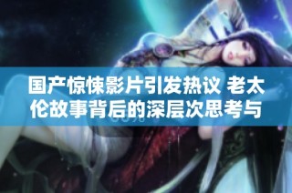 国产惊悚影片引发热议 老太伦故事背后的深层次思考与社会反响