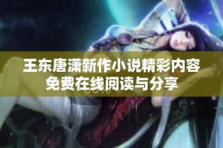 王东唐潇新作小说精彩内容免费在线阅读与分享