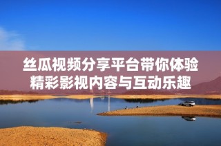 丝瓜视频分享平台带你体验精彩影视内容与互动乐趣
