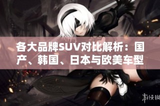 各大品牌SUV对比解析：国产、韩国、日本与欧美车型优劣一览