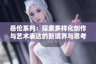 岳伦系列：探索多样化创作与艺术表达的新境界与思考