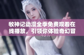 牧神记动漫全季免费观看在线播放，引领你体验奇幻冒险之旅
