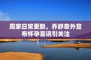 周家日常更新，乔舒意外宣布怀孕喜讯引关注