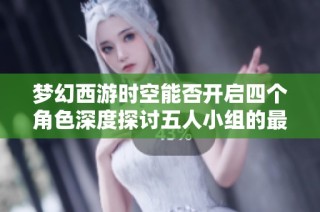 梦幻西游时空能否开启四个角色深度探讨五人小组的最佳配置策略与玩法解析
