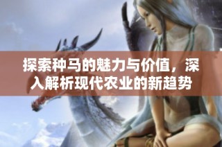 探索种马的魅力与价值，深入解析现代农业的新趋势