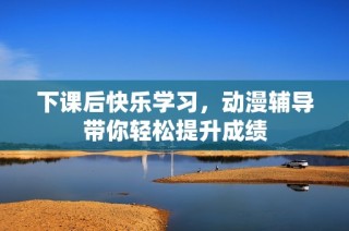 下课后快乐学习，动漫辅导带你轻松提升成绩