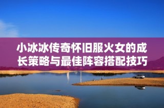 小冰冰传奇怀旧服火女的成长策略与最佳阵容搭配技巧分享
