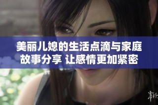 美丽儿媳的生活点滴与家庭故事分享 让感情更加紧密的纽带