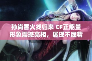 孙尚香火线归来 CF正能量形象震撼亮相，展现不屈精神与勇气之美