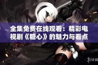 全集免费在线观看：精彩电视剧《糖心》的魅力与看点总汇
