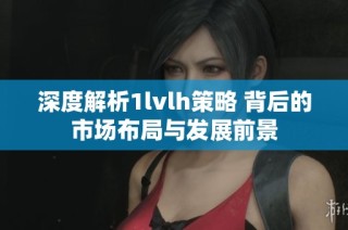 深度解析1lvlh策略 背后的市场布局与发展前景
