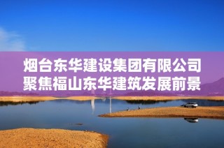 烟台东华建设集团有限公司聚焦福山东华建筑发展前景与成就