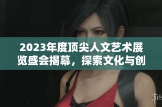 2023年度顶尖人文艺术展览盛会揭幕，探索文化与创意之美