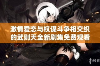 激情爱恋与权谋斗争相交织的武则天全新剧集免费观看