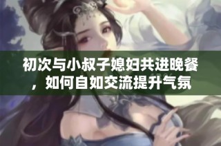 初次与小叔子媳妇共进晚餐，如何自如交流提升气氛