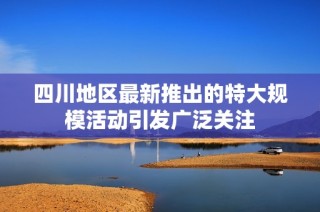 四川地区最新推出的特大规模活动引发广泛关注