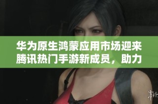 华为原生鸿蒙应用市场迎来腾讯热门手游新成员，助力玩家畅享精彩游戏体验