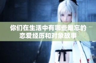 你们在生活中有哪些难忘的恋爱经历和对象故事