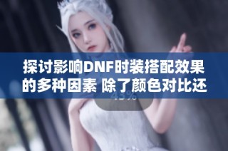 探讨影响DNF时装搭配效果的多种因素 除了颜色对比还有哪些要素值得关注