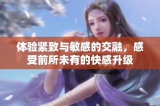 体验紧致与敏感的交融，感受前所未有的快感升级
