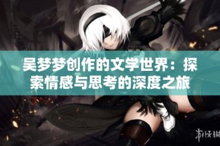 吴梦梦创作的文学世界：探索情感与思考的深度之旅