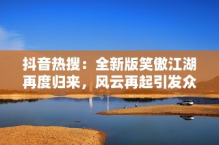 抖音热搜：全新版笑傲江湖再度归来，风云再起引发众多期待