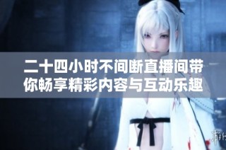 二十四小时不间断直播间带你畅享精彩内容与互动乐趣