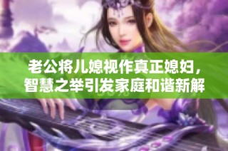 老公将儿媳视作真正媳妇，智慧之举引发家庭和谐新解读