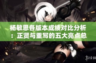 杨敏思各版本成绩对比分析：正贤与重写的五大亮点总结